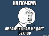 ну почему абрамчик нам не даёт бухло?