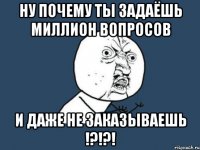 ну почему ты задаёшь миллион вопросов и даже не заказываешь !?!?!