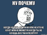 ну почему когда хочешь пойти на улю не кто не хочет или не может?а когда ты не хочешь все так и лезут???