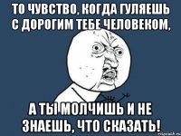 то чувство, когда гуляешь с дорогим тебе человеком, а ты молчишь и не знаешь, что сказать!