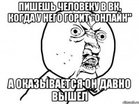 пишешь человеку в вк, когда у него горит "онлайн" а оказывается он давно вышел