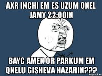 axr inchi em es uzum qnel jamy 22:00in bayc amen or parkum em qnelu gisheva hazarin???