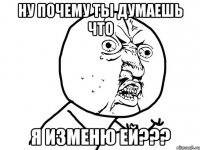 ну почему ты думаешь что я изменю ей???