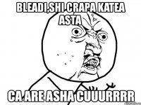 bleadi,shi crapa katea asta ca are asha cuuurrrr