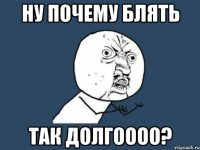 ну почему блять так долгоооо?