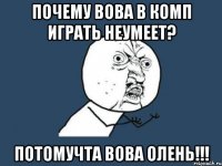 почему вова в комп играть неумеет? потомучта вова олень!!!