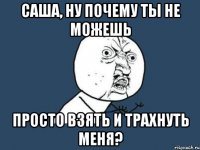 саша, ну почему ты не можешь просто взять и трахнуть меня?