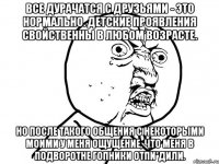 все дурачатся с друзьями - это нормально. детские проявления свойственны в любом возрасте. но после такого общения с некоторыми моими у меня ощущение, что меня в подворотне гопники отпи*дили.