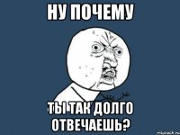 ну почему ты так долго отвечаешь?