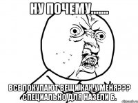 ну почему....... все покупают вещи как у меня??? специально для назели б.