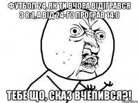 футбол 24, як ти вчора відігрався з 8:1, а від 24-го програв 14:0 тебе що, сказ вчепився?!