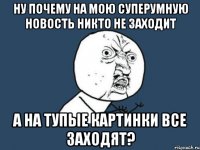 ну почему на мою суперумную новость никто не заходит a на тупые картинки все заходят?