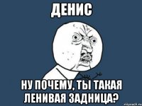 денис ну почему, ты такая ленивая задница?