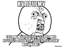 ну почему твоя мама не пускает тебя ко мне ночевать пока твой папа не позвонит моей маме?