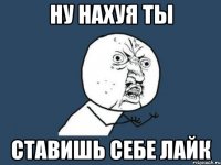 ну нахуя ты ставишь себе лайк