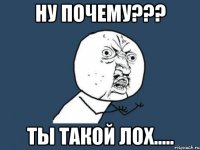 ну почему??? ты такой лох.....