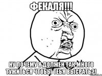 фекаля!!! ну почему я должен так много тужиться чтобы тебя высрать?!