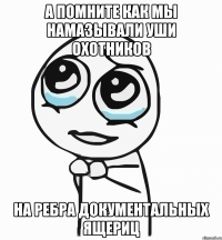 а помните как мы намазывали уши охотников на ребра документальных ящериц