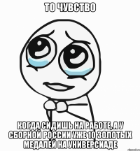 то чувство когда сидишь на работе, а у сборной россии уже 10 золотых медалей на универсиаде