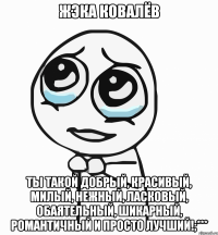 жэка ковалёв ты такой добрый, красивый, милый, нежный, ласковый, обаятельный, шикарный, романтичный и просто лучший!;***