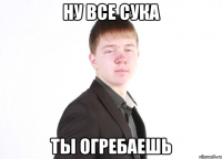 ну все сука ты огребаешь