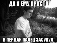 да я ему просто в пердак палец засунул.