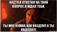 настя,я ответил на твой вопрос.я ждал тебя. ты мне нужна как воздух!! а ты кидало!!!