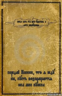 когда нить ты это узнаешь и даже пощупаешь передай Ксении, что я жду её, пусть возвращается она мне нужна