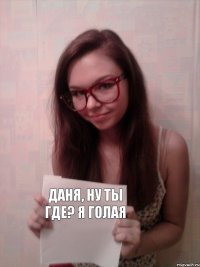 Даня, ну ты где? Я голая