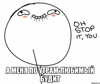  а меня по утрам любимый будит