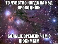 то чувство,когда на ибд проводишь больше времени,чем с любимым