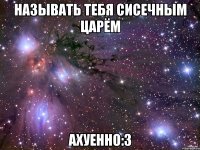 называть тебя сисечным царём ахуенно:з