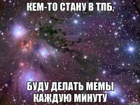 кем-то стану в тпб, буду делать мемы каждую минуту