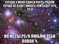 сердце у меня одно,и пусть рядом лучше не будет никого,чем будет кто то... но не ты.ps/я люблю тебя вован ♥