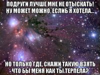 подруги лучше мне не отыскать! ну может можно, еслиб я хотела... но только где, скажи такую взять что бы меня как ты терпела?