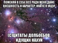 поменяй в себе всё ради меня,даже внешность и характер, иначе я уйду! (с)цитаты долбоёбов, идущих нахуй