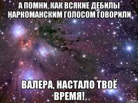 а помни, как всякие дебилы наркоманским голосом говорили валера, настало твоё время!