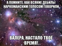 а помните, как всякие дебилы наркоманским голосом говорили валера, настало твоё время!