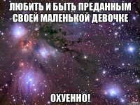 любить и быть преданным своей маленькой девочке охуенно!