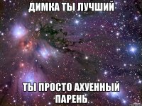 димка ты лучший ты просто ахуенный парень