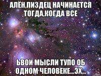 алён,пиздец начинается тогда,когда все ьвои мысли тупо об одном человеке...эх...