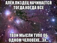 алён,пиздец начинается тогда,когда все твои мысли тупо об одном человеке...эх...