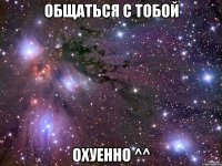 общаться с тобой охуенно ^^