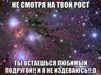 не смотря на твой рост ты остаешься любимый подругой!! и я не издеваюсь!!:d