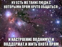 ну есть же такие люди,с которыми прям круто общаться: и настроение поднимут,и поддержат,и жить охота прям