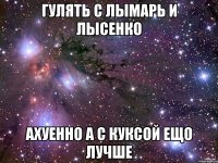 гулять с лымарь и лысенко ахуенно а с куксой ещо лучше