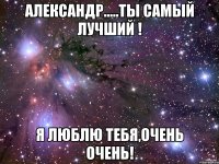 александр.....ты самый лучший ! я люблю тебя,очень очень!