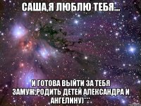 саша,я люблю тебя... и готова выйти за тебя замуж,родить детей александра и ангелину)***