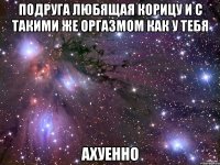 подруга любящая корицу и с такими же оргазмом как у тебя ахуенно