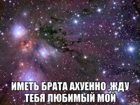  иметь брата ахуенно ,жду тебя любимый мой